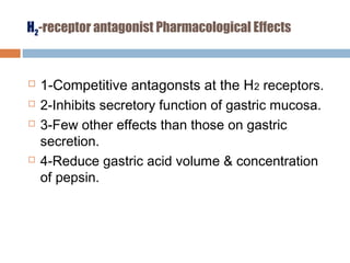 H2-receptor antagonist Pharmacological Effects
 1-Competitive antagonsts at the H2 receptors.
 2-Inhibits secretory function of gastric mucosa.
 3-Few other effects than those on gastric
secretion.
 4-Reduce gastric acid volume & concentration
of pepsin.
 