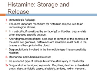 Histamine: Storage and
Release
1- Immunologic Release:
 The most important mechnism for histamine release is in to an
immunological stimlus.
 In mast cells, if sensitized by surface IgE antibodies, degranulate
when exposed specific antigen.
 After degranulation of mast cells lead to libration of the contents of
the mast cell granules, histamines are located in mast cells in the
tissues and basophils in the blood.
 Degranulation is involved in the immediate type1 hypersensitivity
reaction.
2- Mechanical and Chemical Release:
 I is a second type of release histamine after injury to mast cells.
3- Drug and other foreign compounds: Morphine, dextran, antimalarial
drugs, dyes, antibiotic bases, alkaloids, amides, toxins, venoms .
 