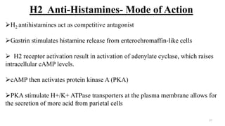 H2 Anti-Histamines- Mode of Action
H2 antihistamines act as competitive antagonist
Gastrin stimulates histamine release from enterochromaffin-like cells
 H2 receptor activation result in activation of adenylate cyclase, which raises
intracellular cAMP levels.
cAMP then activates protein kinase A (PKA)
PKA stimulate H+/K+ ATPase transporters at the plasma membrane allows for
the secretion of more acid from parietal cells
27
 