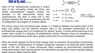 Many of the anthistamines containing a carbon
atom in the connecting moiety are chiral, and
exhibit stereoselective receptor binding. For
example, in the pheniramine series and
carbinoxamine, this atom is chiral and in vitro
analysis indicates that those enantiomers with the
S-configuration have higher H1-receptor affinity.
The (CH2)n group and connecting atom results in a distance between the central point of the
diaryl ring system and the terminal nitrogen atom in the extended conformation of the
antihistamines ranging from 5 to 6 angstroms (a "spacer" group). In some series branching of the
carbon chain results in a reduction of antihistaminic activity. However, there are exceptions as
evidence by promethazine which has a greater activity than its non-branched counterpart.
When the carbon adjacent to the terminal nitrogen atom is branched, the possibility of asymmetry
exists. However, stereoselective H1-receptor antagonism typically is not observed when chirality
exists at this site. Also, in those compounds which possess an asymmetrically substituted
unsaturated carbon chain (pyrrobutamine and triprolidine) one geometric isomer typically displays
higher receptor affinity than the other.
 