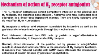 The H2 receptor antagonists exhibit competitive inhibition at the parietal cell
H2 receptor, and suppress basal (fasting), nocturnal and meal stimulated acid
secretion in a linear dose-dependent manner. They are highly selective and
do not affect H1 or H3 receptors
H2 antagonists reduce acid secretion stimulated by histamine as well as by
gastrin and cholinomimetic agents through two mechanisms:
First, histamine released from ECL cells by gastrin or vagal stimulation is
blocked from binding to the parietal cell H2 receptor.
Second, direct stimulation of the parietal cell by gastrin or acetylcholine
results in diminished acid secretion in the presence of H2 receptor blockade.
It appears that reduced parietal cell cAMP levels attenuate the intracellular
activation of protein kinases by gastrin or acetylcholine.
 