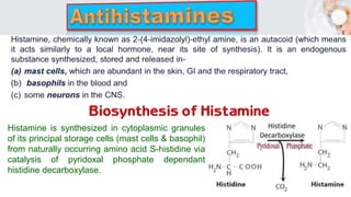 Histamine is synthesized in cytoplasmic granules
of its principal storage cells (mast cells & basophil)
from naturally occurring amino acid S-histidine via
catalysis of pyridoxal phosphate dependant
histidine decarboxylase.
 