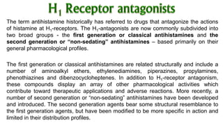 The term antihistamine historically has referred to drugs that antagonize the actions
of histamine at H1-receptors. The H1-antagonists are now commonly subdivided into
two broad groups - the first generation or classical antihistamines and the
second generation or “non-sedating” antihistamines – based primarily on their
general pharmacological profiles.
The first generation or classical antihistamines are related structurally and include a
number of aminoalkyl ethers, ethylenediamines, piperazines, propylamines,
phenothiazines and dibenzocycloheptenes. In addition to H1-receptor antagonism,
these compounds display an array of other pharmacological activities which
contribute toward therapeutic applications and adverse reactions. More recently, a
number of second generation or “non-sedating” antihistamines have been developed
and introduced. The second generation agents bear some structural resemblance to
the first generation agents, but have been modified to be more specific in action and
limited in their distribution profiles.
 