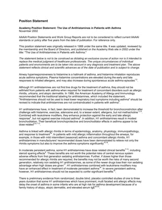 Position Statement
Academy Position Statement: The Use of Antihistamines in Patients with Asthma
November 2002
AAAAI Position Statements and Work Group Reports are not to be considered to reflect current AAAAI
standards or policy after five years from the date of publication. For reference only.
This position statement was originally released in 1988 under the same title. It was updated, reviewed by
the membership and the Board of Directors, and published on the Academy Web site in 2002 under the
title: "The Use of Antihistamines in Patients with Asthma."
The statement below is not to be construed as dictating an exclusive course of action nor is it intended to
replace the medical judgment of healthcare professionals. The unique circumstances of individual
patients and environments are to be taken into account in any diagnosis and treatment plan. The above
statement reflects clinical and scientific advances as of the date of publication and is subject to change.
Airway hyperresponsiveness to histamine is a hallmark of asthma, and histamine inhalation reproduces
acute asthma symptoms. Plasma histamine concentrations are elevated during the early and late
responses to inhaled allergens, and may also increase during spontaneous acute asthma episodes
1,2
.
Although H1 antihistamines are not first line drugs for the treatment of asthma, they should not be
withheld from patients with asthma when required for treatment of concomitant disorders such as allergic
rhinitis, urticaria, and atopic dermatitis. In 1988, the American Academy of Allergy and Immunology
recommended that the traditional labeling for antihistamines, which included the statement,
"Antihistamines should not be used to treat lower respiratory tract symptoms including asthma" should be
revised to indicate that antihistamines are not contraindicated in patients with asthma
3
.
H1 antihistamines have, in fact, been demonstrated to increase the threshold for bronchoconstriction after
challenge with histamine, exercise, adenosine and, to a lesser extent, allergens, but not methacholine
1,2,4
.
Combined with leukotriene modifiers, they enhance protection against the early and late allergic
response
5
, but not against exercise induced asthma
6
. In addition, H1 antihistamines result in modest
bronchodilation. Their beneficial bronchoprotective and bronchodilator effects in asthma appear to be
dose related
2,4,7-13
.
Asthma is linked with allergic rhinitis in terms of epidemiology, anatomy, physiology, immunopathology,
and response to treatment
14
. In patients with mild allergic inflammation throughout the airways, for
example, in those with mild intermittent (seasonal) asthma and concomitant allergic rhinitis, H1
antihistamines in manufacturers' recommended doses have been demonstrated to relieve not only the
rhinitis symptoms but also to improve the asthma symptoms significantly
15,16
.
In moderate persistent asthma, some H1 antihistamines have dose related clinical benefits
7-13
, including
steroid sparing effects
8
. These benefits are not worth the potential risks of central nervous system
adverse effects from first generation sedating antihistamines. Further, if doses higher than those
recommended for allergic rhinitis are required, the benefits may not be worth the risks of many second
generation, relatively non sedating H1 antihistamines, as some of the newer drugs lose their non sedating
advantage when high doses are given
17
. H1 antihistamines combined with leukotriene modifiers may
have an enhanced effect in treatment of moderate persistent asthma
18
. In severe persistent asthma,
however, H1 antihistamines should not be expected to confer significant benefits
19
.
There is preliminary evidence from randomized, double blind, placebo controlled studies of one to three
years duration that some H1 antihistamines which have prominent, multi faceted anti allergic effects may
delay the onset of asthma in some infants who are at high risk for asthma development because of a
family history of atopy, atopic dermatitis, and elevated serum IgE
20-22
.
 
