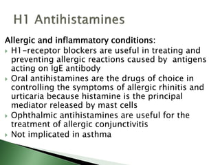 Allergic and inflammatory conditions:
 H1-receptor blockers are useful in treating and
preventing allergic reactions caused by antigens
acting on IgE antibody
 Oral antihistamines are the drugs of choice in
controlling the symptoms of allergic rhinitis and
urticaria because histamine is the principal
mediator released by mast cells
 Ophthalmic antihistamines are useful for the
treatment of allergic conjunctivitis
 Not implicated in asthma
 