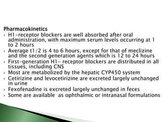 Pharmacokinetics
 H1-receptor blockers are well absorbed after oral
administration, with maximum serum levels occurring at 1
to 2 hours
 Average t1/2 is 4 to 6 hours, except for that of meclizine
and the second generation agents which is 12 to 24 hours
 First-generation H1- receptor blockers are distributed in all
tissues, including CNS
 Most are metabolized by the hepatic CYP450 system
 Cetirizine and levocetirizine are excreted largely unchanged
in urine
 Fexofenadine is excreted largely unchanged in feces
 Some are available as ophthalmic or intranasal formulations
 