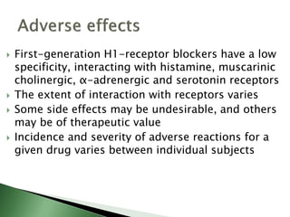  First-generation H1-receptor blockers have a low
specificity, interacting with histamine, muscarinic
cholinergic, α-adrenergic and serotonin receptors
 The extent of interaction with receptors varies
 Some side effects may be undesirable, and others
may be of therapeutic value
 Incidence and severity of adverse reactions for a
given drug varies between individual subjects
 