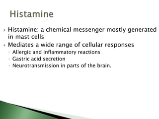  Histamine: a chemical messenger mostly generated
in mast cells
 Mediates a wide range of cellular responses
◦ Allergic and inflammatory reactions
◦ Gastric acid secretion
◦ Neurotransmission in parts of the brain.
 