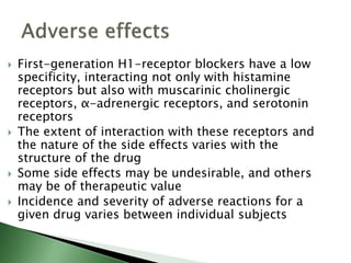  First-generation H1-receptor blockers have a low
specificity, interacting not only with histamine
receptors but also with muscarinic cholinergic
receptors, α-adrenergic receptors, and serotonin
receptors
 The extent of interaction with these receptors and
the nature of the side effects varies with the
structure of the drug
 Some side effects may be undesirable, and others
may be of therapeutic value
 Incidence and severity of adverse reactions for a
given drug varies between individual subjects
 