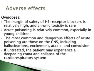 Overdoses:
 The margin of safety of H1-receptor blockers is
relatively high, and chronic toxicity is rare
 Acute poisoning is relatively common, especially in
young children
 The most common and dangerous effects of acute
poisoning are those on the CNS, including
hallucinations, excitement, ataxia, and convulsion
 If untreated, the patient may experience a
deepening coma and collapse of the
cardiorespiratory system
 