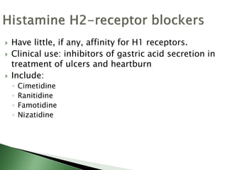  Have little, if any, affinity for H1 receptors.
 Clinical use: inhibitors of gastric acid secretion in
treatment of ulcers and heartburn
 Include:
◦ Cimetidine
◦ Ranitidine
◦ Famotidine
◦ Nizatidine
 