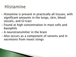  Histamine is present in practically all tissues, with
significant amounts in the lungs, skin, blood
vessels, and GI tract
 Found at high concentration in mast cells and
basophils
 A neurotransmitter in the brain
 Also occurs as a component of venoms and in
secretions from insect stings
 