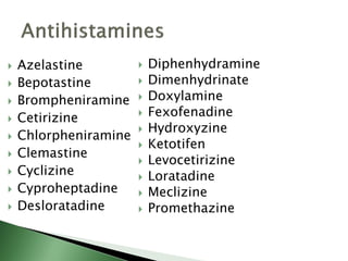  Azelastine
 Bepotastine
 Brompheniramine
 Cetirizine
 Chlorpheniramine
 Clemastine
 Cyclizine
 Cyproheptadine
 Desloratadine
 Diphenhydramine
 Dimenhydrinate
 Doxylamine
 Fexofenadine
 Hydroxyzine
 Ketotifen
 Levocetirizine
 Loratadine
 Meclizine
 Promethazine
 