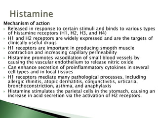 Mechanism of action
 Released in response to certain stimuli and binds to various types
of histamine receptors (H1, H2, H3, and H4)
 H1 and H2 receptors are widely expressed and are the targets of
clinically useful drugs
 H1 receptors are important in producing smooth muscle
contraction and increasing capillary permeability
 Histamine promotes vasodilation of small blood vessels by
causing the vascular endothelium to release nitric oxide
 Can enhance secretion of proinflammatory cytokines in several
cell types and in local tissues
 H1 receptors mediate many pathological processes, including
allergic rhinitis, atopic dermatitis, conjunctivitis, urticaria,
bronchoconstriction, asthma, and anaphylaxis
 Histamine stimulates the parietal cells in the stomach, causing an
increase in acid secretion via the activation of H2 receptors.
 