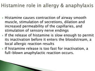  Histamine causes contraction of airway smooth
muscle, stimulation of secretions, dilation and
increased permeability of the capillaries, and
stimulation of sensory nerve endings
 If the release of histamine is slow enough to permit
its inactivation before it enters the bloodstream, a
local allergic reaction results
 If histamine release is too fast for inactivation, a
full-blown anaphylactic reaction occurs.
 