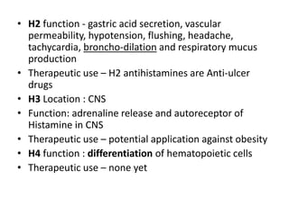 • H2 function - gastric acid secretion, vascular
permeability, hypotension, flushing, headache,
tachycardia, broncho-dilation and respiratory mucus
production
• Therapeutic use – H2 antihistamines are Anti-ulcer
drugs
• H3 Location : CNS
• Function: adrenaline release and autoreceptor of
Histamine in CNS
• Therapeutic use – potential application against obesity
• H4 function : differentiation of hematopoietic cells
• Therapeutic use – none yet
 
