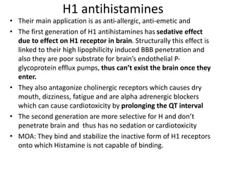 H1 antihistamines
• Their main application is as anti-allergic, anti-emetic and
• The first generation of H1 antihistamines has sedative effect
due to effect on H1 receptor in brain. Structurally this effect is
linked to their high lipophilicity induced BBB penetration and
also they are poor substrate for brain’s endothelial P-
glycoprotein efflux pumps, thus can’t exist the brain once they
enter.
• They also antagonize cholinergic receptors which causes dry
mouth, dizziness, fatigue and are alpha adrenergic blockers
which can cause cardiotoxicity by prolonging the QT interval
• The second generation are more selective for H and don’t
penetrate brain and thus has no sedation or cardiotoxicity
• MOA: They bind and stabilize the inactive form of H1 receptors
onto which Histamine is not capable of binding.
 