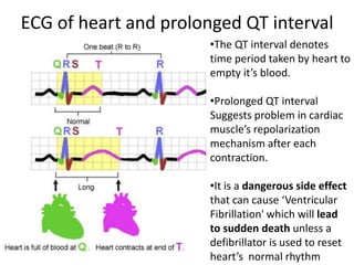 ECG of heart and prolonged QT interval
•The QT interval denotes
time period taken by heart to
empty it’s blood.
•Prolonged QT interval
Suggests problem in cardiac
muscle’s repolarization
mechanism after each
contraction.
•It is a dangerous side effect
that can cause ‘Ventricular
Fibrillation' which will lead
to sudden death unless a
defibrillator is used to reset
heart’s normal rhythm
 