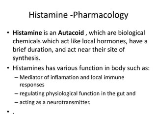 Histamine -Pharmacology
• Histamine is an Autacoid , which are biological
chemicals which act like local hormones, have a
brief duration, and act near their site of
synthesis.
• Histamines has various function in body such as:
– Mediator of inflamation and local immune
responses
– regulating physiological function in the gut and
– acting as a neurotransmitter.
• .
 