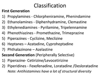 Classification
First Generation
1) Propylamines - Chlorpheniramine, Phenindamine
2) Ethanolamines - Diphenhydramine, Clemastine
3) Ethylenediamines - Pyrilamine, Tripelennamine
4) Phenothiazines - Promethazine, Trimeprazine
5) Piperazines - Cyclizine, Meclizine
6) Heptanes – Azatadine, Cyproheptadine
7) Phthalazinone – Azelastine
Second Generation (Peripherally Selective)
1) Piperazine- Cetirizine/Levocetirizine
2) Piperidines - Fexofenadine, Loratadine /Desloratadine
Note: Antihistamines have a lot of structural diversity
 