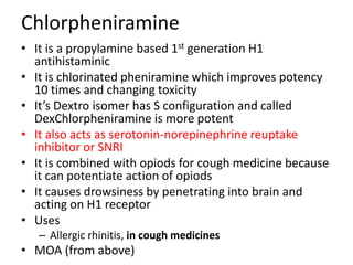 Chlorpheniramine
• It is a propylamine based 1st generation H1
antihistaminic
• It is chlorinated pheniramine which improves potency
10 times and changing toxicity
• It’s Dextro isomer has S configuration and called
DexChlorpheniramine is more potent
• It also acts as serotonin-norepinephrine reuptake
inhibitor or SNRI
• It is combined with opiods for cough medicine because
it can potentiate action of opiods
• It causes drowsiness by penetrating into brain and
acting on H1 receptor
• Uses
– Allergic rhinitis, in cough medicines
• MOA (from above)
 