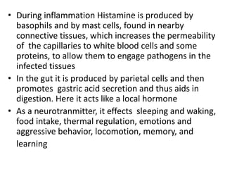 • During inflammation Histamine is produced by
basophils and by mast cells, found in nearby
connective tissues, which increases the permeability
of the capillaries to white blood cells and some
proteins, to allow them to engage pathogens in the
infected tissues
• In the gut it is produced by parietal cells and then
promotes gastric acid secretion and thus aids in
digestion. Here it acts like a local hormone
• As a neurotranmitter, it effects sleeping and waking,
food intake, thermal regulation, emotions and
aggressive behavior, locomotion, memory, and
learning
 
