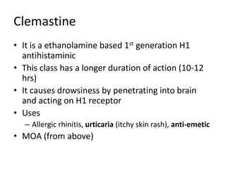 Clemastine
• It is a ethanolamine based 1st generation H1
antihistaminic
• This class has a longer duration of action (10-12
hrs)
• It causes drowsiness by penetrating into brain
and acting on H1 receptor
• Uses
– Allergic rhinitis, urticaria (itchy skin rash), anti-emetic
• MOA (from above)
 