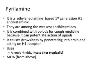 Pyrilamine
• It is a ethylenediamine based 1st generation H1
antihistaminic
• They are among the weakest antihistamines
• It is combined with opiods for cough medicine
because it can potentiate action of opiods
• It causes drowsiness by penetrating into brain and
acting on H1 receptor
• Uses
– Allergic rhinitis, incest bites (topically)
• MOA (from above)
 