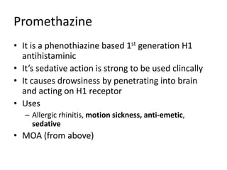 Promethazine
• It is a phenothiazine based 1st generation H1
antihistaminic
• It’s sedative action is strong to be used clincally
• It causes drowsiness by penetrating into brain
and acting on H1 receptor
• Uses
– Allergic rhinitis, motion sickness, anti-emetic,
sedative
• MOA (from above)
 