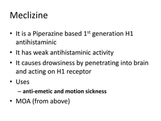 Meclizine
• It is a Piperazine based 1st generation H1
antihistaminic
• It has weak antihistaminic activity
• It causes drowsiness by penetrating into brain
and acting on H1 receptor
• Uses
– anti-emetic and motion sickness
• MOA (from above)
 