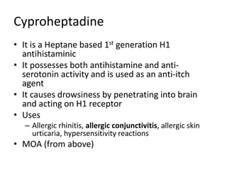 Cyproheptadine
• It is a Heptane based 1st generation H1
antihistaminic
• It possesses both antihistamine and anti-
serotonin activity and is used as an anti-itch
agent
• It causes drowsiness by penetrating into brain
and acting on H1 receptor
• Uses
– Allergic rhinitis, allergic conjunctivitis, allergic skin
urticaria, hypersensitivity reactions
• MOA (from above)
 