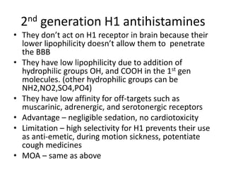 2nd generation H1 antihistamines
• They don’t act on H1 receptor in brain because their
lower lipophilicity doesn’t allow them to penetrate
the BBB
• They have low lipophilicity due to addition of
hydrophilic groups OH, and COOH in the 1st gen
molecules. (other hydrophilic groups can be
NH2,NO2,SO4,PO4)
• They have low affinity for off-targets such as
muscarinic, adrenergic, and serotonergic receptors
• Advantage – negligible sedation, no cardiotoxicity
• Limitation – high selectivity for H1 prevents their use
as anti-emetic, during motion sickness, potentiate
cough medicines
• MOA – same as above
 
