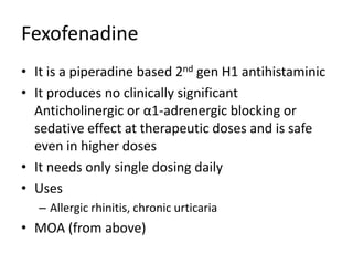 Fexofenadine
• It is a piperadine based 2nd gen H1 antihistaminic
• It produces no clinically significant
Anticholinergic or α1-adrenergic blocking or
sedative effect at therapeutic doses and is safe
even in higher doses
• It needs only single dosing daily
• Uses
– Allergic rhinitis, chronic urticaria
• MOA (from above)
 