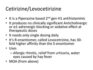 Cetirizine/Levocetirizine
• It is a Piperazine based 2nd gen H1 antihistaminic
• It produces no clinically significant Anticholinergic
or α1-adrenergic blocking or sedative effect at
therapeutic doses
• It needs only single dosing daily
• It’s R-enantiomer, called Levocetrizine, has 30-
fold higher affinity than the S-enantiomer
• Uses
– Allergic rhinitis, relief from urticaria, water
eyes caused by hay fever
• MOA (from above)
 