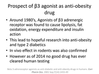 Prospect of β3 agonist as anti-obesity
drug
• Around 1980’s, Agonists of β3 adrenergic
receptor was found to cause lipolysis, fat
oxidation, energy expenditure and insulin
action
• This lead to hopeful research into anti-obesity
and type 2 diabetics
• In vivo effect in rodents was also confirmed
• However as of 2014 no good drug has ever
cleared human testing
Beta 3-adrenoceptor agonists as anti-diabetic and anti-obesity drugs in humans. Curr
Pharm Des. 2001 Sep;7(14):1433-49
 