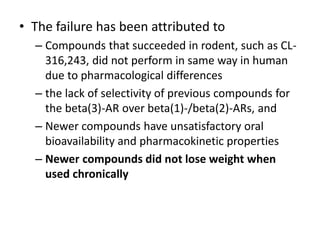 • The failure has been attributed to
– Compounds that succeeded in rodent, such as CL-
316,243, did not perform in same way in human
due to pharmacological differences
– the lack of selectivity of previous compounds for
the beta(3)-AR over beta(1)-/beta(2)-ARs, and
– Newer compounds have unsatisfactory oral
bioavailability and pharmacokinetic properties
– Newer compounds did not lose weight when
used chronically
 