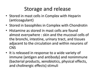 Storage and release
• Stored in mast cells in Complex with Heparin
(anticoagulant)
• Stored in basophiles in Complex with Chondrotin
• Histamine as stored in mast cells are found
almost everywhere : skin and the mucosal cells of
the bronchi, intestine, urinary tract, and tissues
adjacent to the circulation and within neurons of
CNS
• It is released in response to a wide variety of
immune (antigen and antibody) and nonimmune
(bacterial products, xenobiotics, physical effects,
and cholinergic effects) stimuli
 