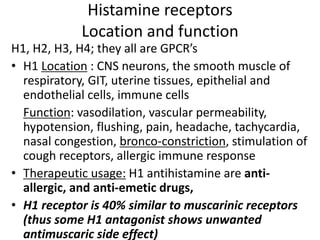 Histamine receptors
Location and function
H1, H2, H3, H4; they all are GPCR’s
• H1 Location : CNS neurons, the smooth muscle of
respiratory, GIT, uterine tissues, epithelial and
endothelial cells, immune cells
Function: vasodilation, vascular permeability,
hypotension, flushing, pain, headache, tachycardia,
nasal congestion, bronco-constriction, stimulation of
cough receptors, allergic immune response
• Therapeutic usage: H1 antihistamine are anti-
allergic, and anti-emetic drugs,
• H1 receptor is 40% similar to muscarinic receptors
(thus some H1 antagonist shows unwanted
antimuscaric side effect)
 