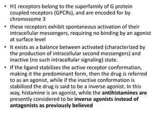 • H1 receptors belong to the superfamily of G protein
coupled receptors (GPCRs), and are encoded for by
chromosome 3
• these receptors exhibit spontaneous activation of their
intracellular messengers, requiring no binding by an agonist
at surface level
• It exists as a balance between activated (characterized by
the production of intracellular second messengers) and
inactive (no such intracellular signaling) state.
• If the ligand stabilizes the active receptor conformation,
making it the predominant form, then the drug is referred
to as an agonist, while if the inactive conformation is
stabilized the drug is said to be a inverse agonist. In this
way, histamine is an agonist, while the antihistamines are
presently considered to be inverse agonists instead of
antagonists as previously believed
 