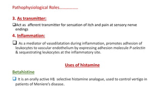 Pathophysiological Roles……………..
3. As transmitter:
Act as afferent transmitter for sensation of itch and pain at sensory nerve
endings
4. Inflammation:
 As a mediator of vasodilatation during inflammation, promotes adhesion of
leukocytes to vascular endothelium by expressing adhesion molecule P-selectin
& sequestrating leukocytes at the inflammatory site.
Uses of histamine
Betahistine
 It is an orally active H1 selective histamine analogue, used to control vertigo in
patients of Meniere’s disease.
 
