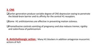 3. CNS
Earlier generation produce variable degree of CNS depression owing to penetrate
the blood-brain barrier and its affinity for the central H1 receptors.
Some H1 antihistamines are effective in preventing motion sickness.
Promethazine controls vomiting of pregnancy and also reduces tremor, rigidity
and sialorrhoea of parkinsonism
4. Anticholinergic action : Many H1 blockers in addition antagonize muscarinic
actions of Ach
 