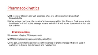 Pharmacokinetics
H1-receptor blockers are well absorbed after oral administration & have high
bioavailability
After a single oral dose, the onset of action occurs within 1 to 3 hours, Peak serum levels
is achieved in 1 to 2 hours, average plasma half-life is 4 to 6 hours, duration of action last
for 24 hours
Drug Interactions
Increased effect of CNS depressants
 MAO inhibitors increase anticholinergic effect
First gen. antihistaminics decrease effectiveness of cholinesterase inhibitors used in
Alzheimer`s disease like donepezil and rivastigmine
 