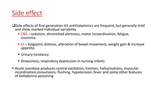 Side effect
Side effects of first generation H1 antihistaminics are frequent, but generally mild
and show marked Individual variability
 CNS – sedation, diminished alertness, motor incoordination, fatigue,
insomnia.
 GI – Epigastric distress, alteration of bowel movement, weight gain & increase
appetite.
 Urinary hesitancy
 Drowsiness, respiratory depression in nursing infants
 Acute overdose produces central excitation, tremors, hallucinations, muscular
incordination,convulsions, flushing, hypotension, fever and some other features
of belladonna poisoning
 
