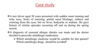Case study
A taxi driver aged 30 years presented with sudden onset running and
itchy nose, bouts of sneezing, partial nasal blockage, redness and
watering from the eyes, but no fever, bodyache or malaise. He gave
history of similar episodes occurring off and on during the spring
season.
A diagnosis of seasonal allergic rhinitis was made and the doctor
decided to prescribe antiallergic medication.
 Which antiallergic medicine would be suitable for this patient?
Which antiallergic drugs should be avoided?
 