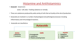 Histamine and Antihistaminics
• Autacoid : Greek term
autos—self, akos—healing substance or remedy
• These are substances produced by wide variety of cells that act locally at the site of production.
• Autacoids are involved in a number of physiological and pathological processes including
inflammatory and immunological reactions.
• Autacoids are classified as
Autacoids
Amines
1.Histamine
2. Serotonin
Lipids
1.Prostaglandin
2. Leukotriens
3. Platelet activating Factor
Peptide
1. Bradykinin
2. Angiontensin
3. Kallidin
 