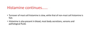 Histamine continues……
• Turnover of mast cell histamine is slow, while that of non-mast cell histamine is
fast.
• Histamine is also present in blood, most body secretions, venoms and
pathological fluids
 