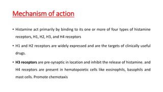 Mechanism of action
• Histamine act primarily by binding to its one or more of four types of histamine
receptors, H1, H2, H3, and H4 receptors
• H1 and H2 receptors are widely expressed and are the targets of clinically useful
drugs.
• H3 receptors are pre-synaptic in location and inhibit the release of histamine. and
H4 receptors are present in hematopoietic cells like eosinophils, basophils and
mast cells. Promote chemotaxis
 