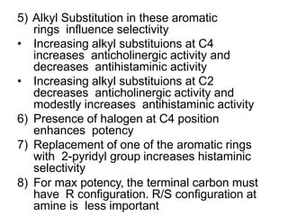 5) Alkyl Substitution in these aromatic
rings influence selectivity
• Increasing alkyl substituions at C4
increases anticholinergic activity and
decreases antihistaminic activity
• Increasing alkyl substituions at C2
decreases anticholinergic activity and
modestly increases antihistaminic activity
6) Presence of halogen at C4 position
enhances potency
7) Replacement of one of the aromatic rings
with 2-pyridyl group increases histaminic
selectivity
8) For max potency, the terminal carbon must
have R configuration. R/S configuration at
amine is less important
 