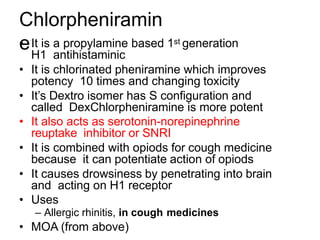 Chlorpheniramin
e
• It is a propylamine based 1st generation
H1 antihistaminic
• It is chlorinated pheniramine which improves
potency 10 times and changing toxicity
• It’s Dextro isomer has S configuration and
called DexChlorpheniramine is more potent
• It also acts as serotonin-norepinephrine
reuptake inhibitor or SNRI
• It is combined with opiods for cough medicine
because it can potentiate action of opiods
• It causes drowsiness by penetrating into brain
and acting on H1 receptor
• Uses
– Allergic rhinitis, in cough medicines
• MOA (from above)
 