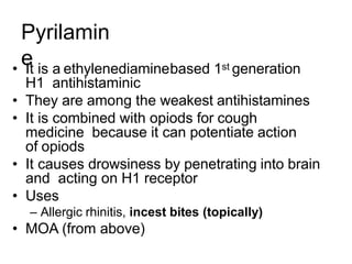 Pyrilamin
e
• It is a ethylenediaminebased 1st generation
H1 antihistaminic
• They are among the weakest antihistamines
• It is combined with opiods for cough
medicine because it can potentiate action
of opiods
• It causes drowsiness by penetrating into brain
and acting on H1 receptor
• Uses
– Allergic rhinitis, incest bites (topically)
• MOA (from above)
 